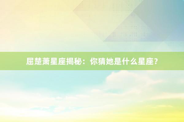屈楚萧星座揭秘：你猜她是什么星座？